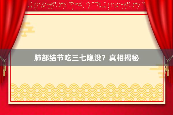 肺部结节吃三七隐没？真相揭秘